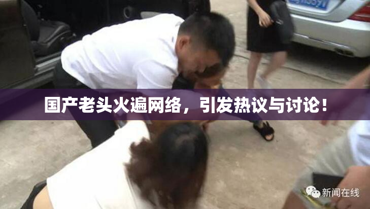 国产老头火遍网络，引发热议与讨论！