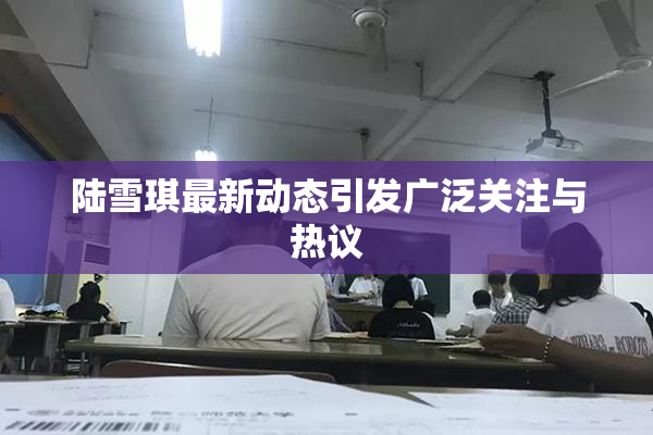 陆雪琪最新动态引发广泛关注与热议