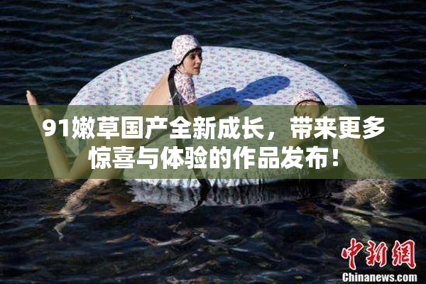 91嫩草国产全新成长，带来更多惊喜与体验的作品发布！