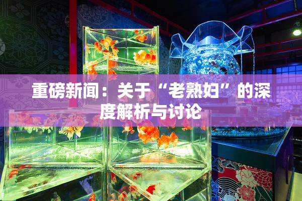 重磅新闻：关于“老熟妇”的深度解析与讨论