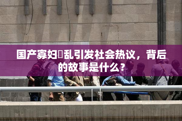 国产寡妇婬乱引发社会热议，背后的故事是什么？
