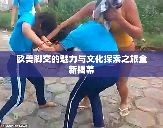 欧美脚交的魅力与文化探索之旅全新揭幕
