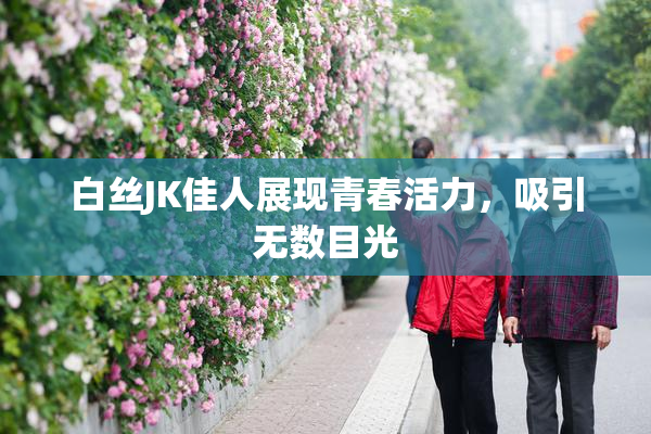 白丝JK佳人展现青春活力，吸引无数目光
