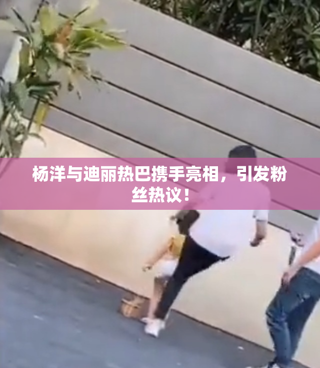 杨洋与迪丽热巴携手亮相，引发粉丝热议！