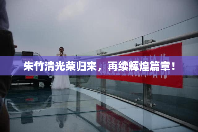 朱竹清光荣归来，再续辉煌篇章！