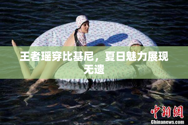 王者瑶穿比基尼，夏日魅力展现无遗