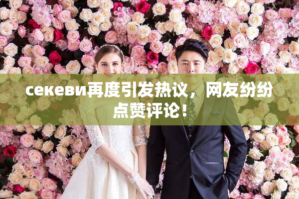 ceкеви再度引发热议，网友纷纷点赞评论！
