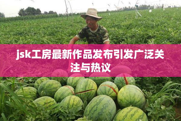 jsk工房最新作品发布引发广泛关注与热议