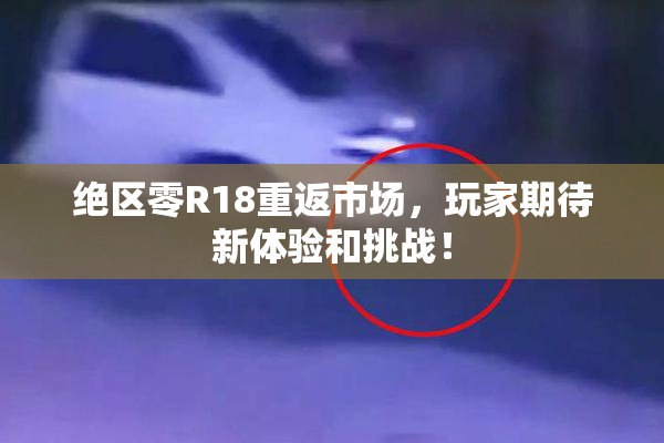 绝区零R18重返市场，玩家期待新体验和挑战！