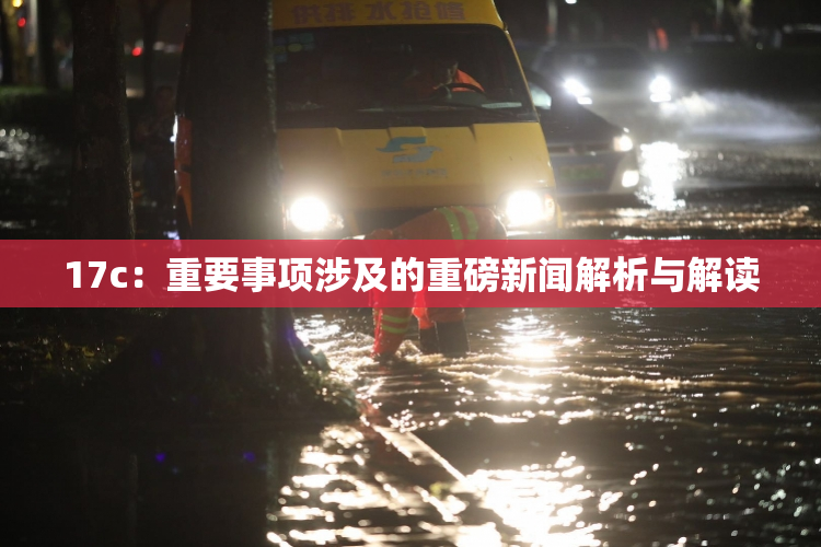 17c：重要事项涉及的重磅新闻解析与解读
