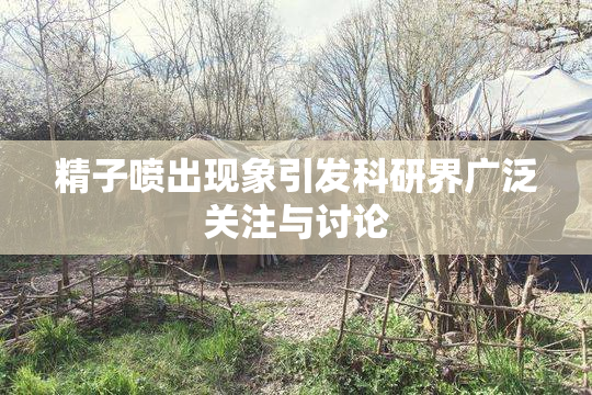精子喷出现象引发科研界广泛关注与讨论