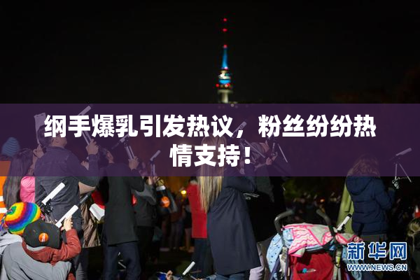 纲手爆乳引发热议，粉丝纷纷热情支持！