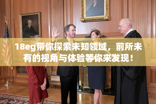 18eg带你探索未知领域，前所未有的视角与体验等你来发现！