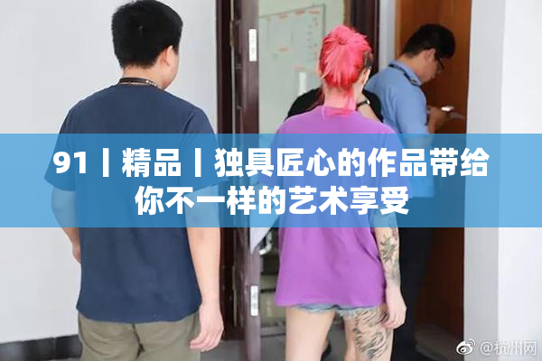 91丨精品丨独具匠心的作品带给你不一样的艺术享受