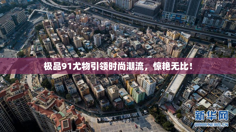 极品91尤物引领时尚潮流，惊艳无比！