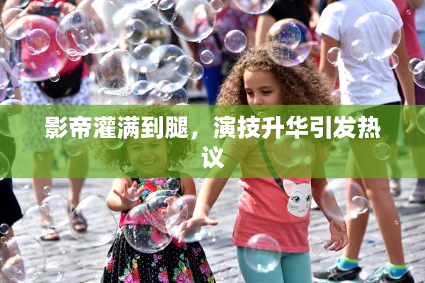 影帝灌满到腿，演技升华引发热议