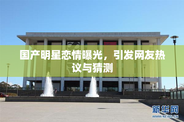国产明星恋情曝光，引发网友热议与猜测