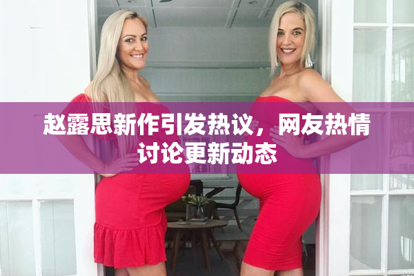 赵露思新作引发热议，网友热情讨论更新动态