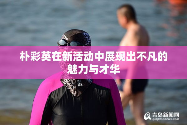 朴彩英在新活动中展现出不凡的魅力与才华