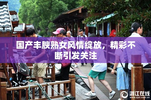国产丰腴熟女风情绽放，精彩不断引发关注