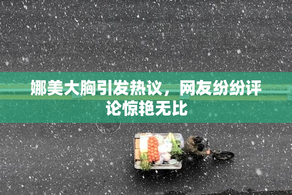 娜美大胸引发热议，网友纷纷评论惊艳无比