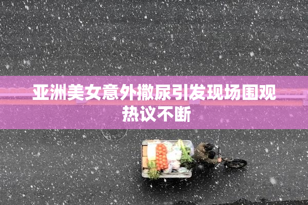 亚洲美女意外撒尿引发现场围观 热议不断