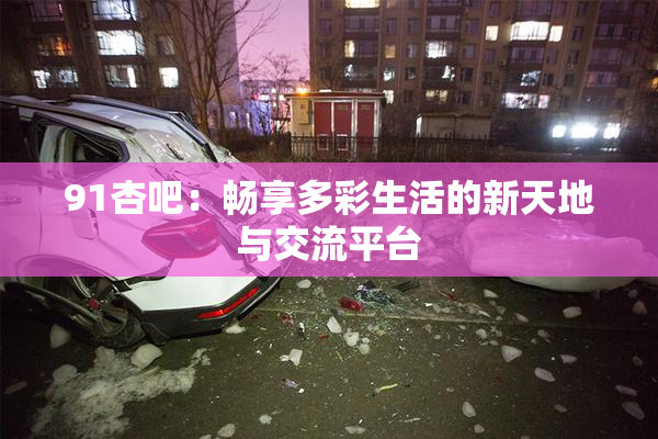 91杏吧：畅享多彩生活的新天地与交流平台