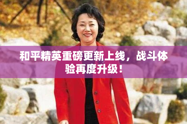 和平精英重磅更新上线，战斗体验再度升级！