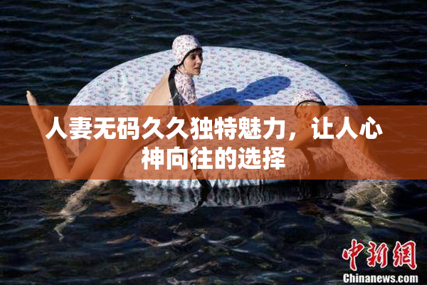 人妻无码久久独特魅力，让人心神向往的选择
