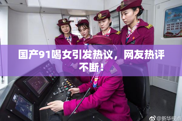 国产91喝女引发热议，网友热评不断！