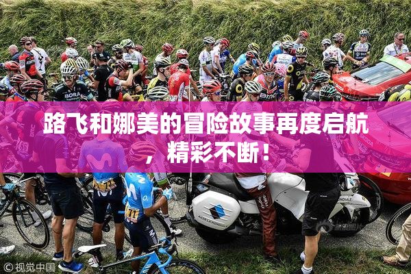 路飞和娜美的冒险故事再度启航，精彩不断！