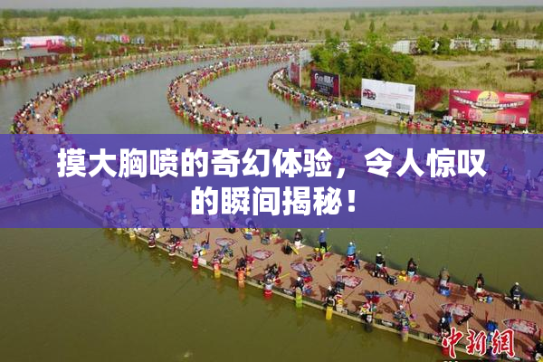 摸大胸喷的奇幻体验，令人惊叹的瞬间揭秘！