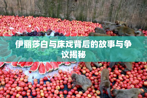 伊丽莎白与床戏背后的故事与争议揭秘