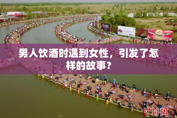 男人饮酒时遇到女性，引发了怎样的故事？
