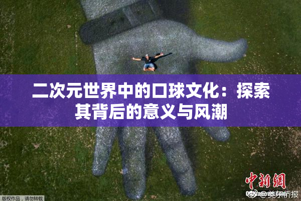 二次元世界中的口球文化：探索其背后的意义与风潮