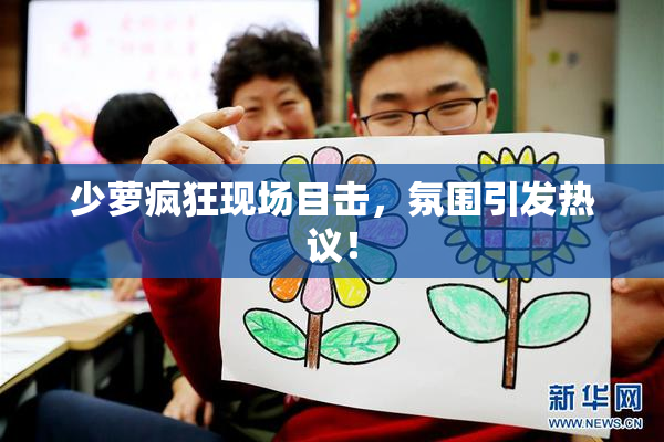 少萝疯狂现场目击，氛围引发热议！