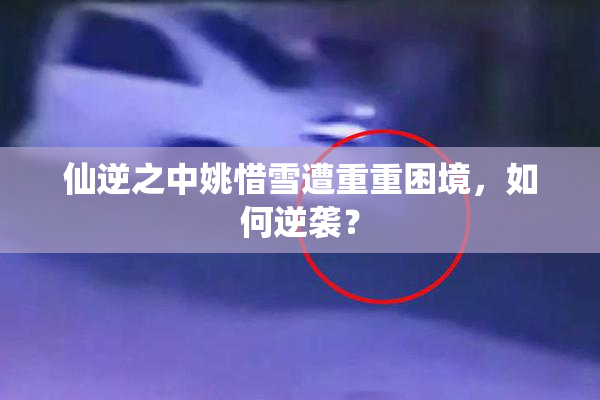 仙逆之中姚惜雪遭重重困境，如何逆袭？