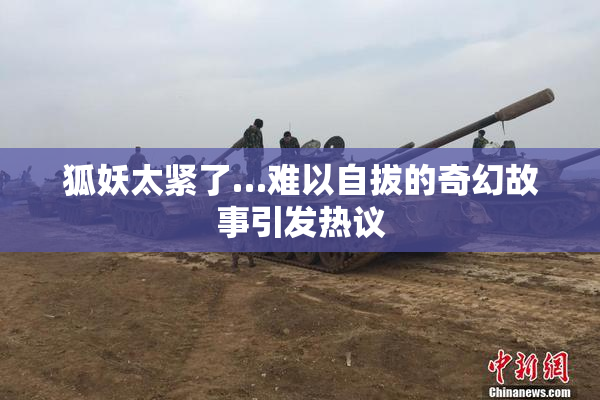 狐妖太紧了…难以自拔的奇幻故事引发热议