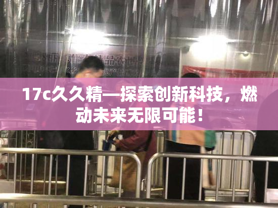 17c久久精—探索创新科技，燃动未来无限可能！