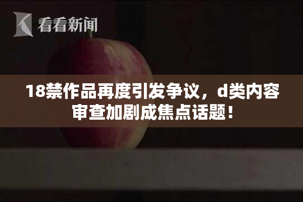 18禁作品再度引发争议，d类内容审查加剧成焦点话题！