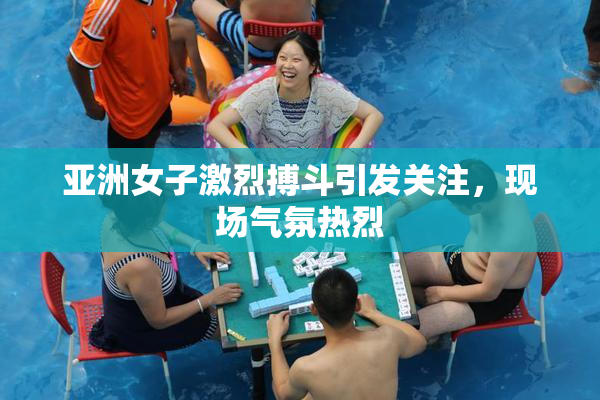 亚洲女子激烈搏斗引发关注，现场气氛热烈