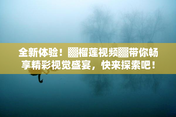 全新体验！▓榴莲视频▓带你畅享精彩视觉盛宴，快来探索吧！