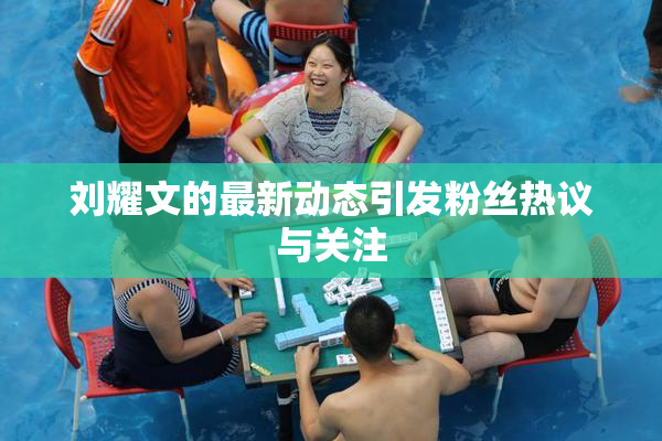 刘耀文的最新动态引发粉丝热议与关注