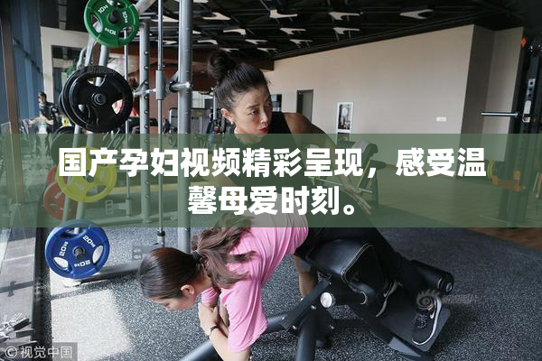 国产孕妇视频精彩呈现，感受温馨母爱时刻。