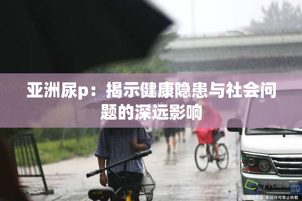亚洲尿p：揭示健康隐患与社会问题的深远影响