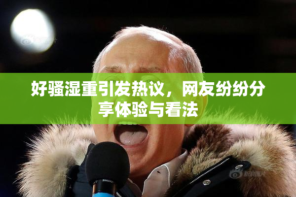 好骚湿重引发热议，网友纷纷分享体验与看法