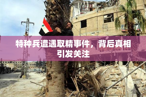 特种兵遭遇取精事件，背后真相引发关注