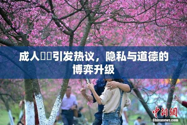 成人視頻引发热议，隐私与道德的博弈升级