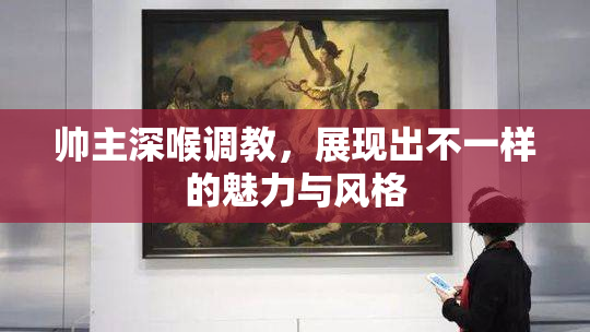 帅主深喉调教，展现出不一样的魅力与风格