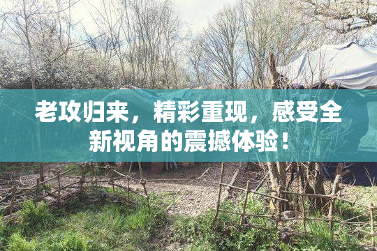 老攻归来，精彩重现，感受全新视角的震撼体验！